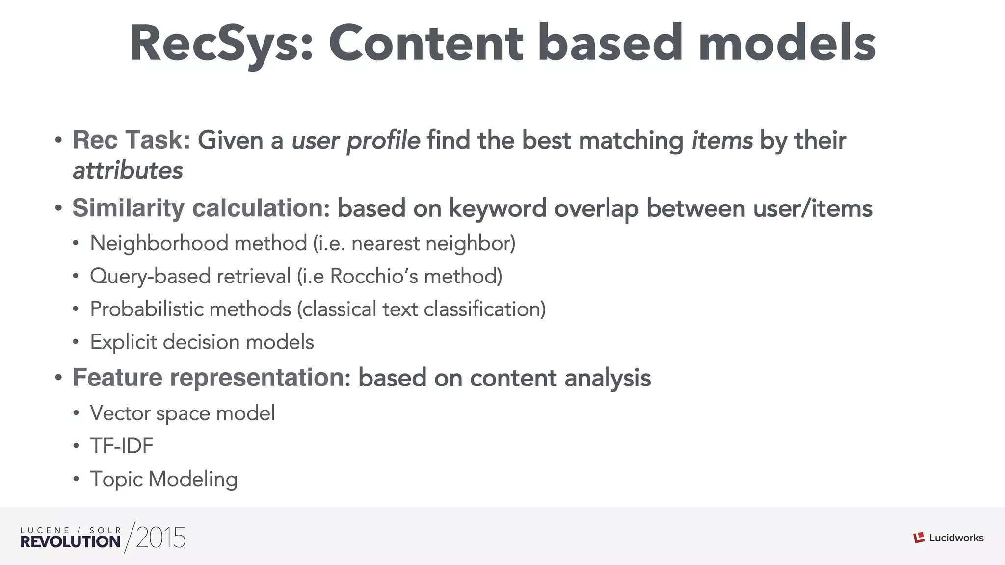 RecSys: Content based models
•  Rec Task: Given a user profile find the best matching items by their
attributes
•  Similarity calculation: based on keyword overlap between user/items
•  Neighborhood method (i.e. nearest neighbor)
•  Query-based retrieval (i.e Rocchio’s method)
•  Probabilistic methods (classical text classification)
•  Explicit decision models
•  Feature representation: based on content analysis
•  Vector space model
•  TF-IDF
•  Topic Modeling
 
