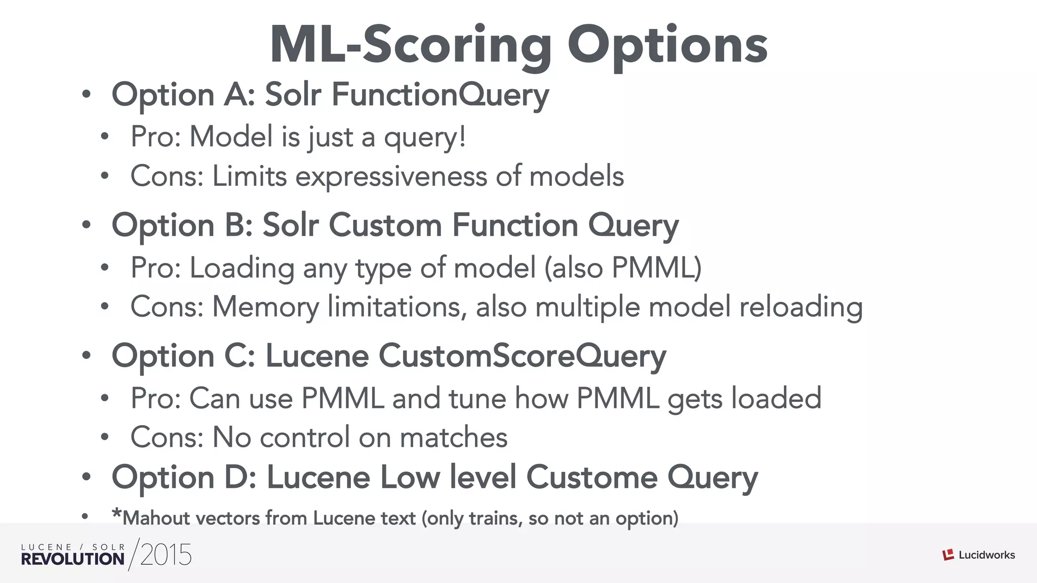 ML-Scoring Options
•  Option A: Solr FunctionQuery
•  Pro: Model is just a query!
•  Cons: Limits expressiveness of models
•  Option B: Solr Custom Function Query
•  Pro: Loading any type of model (also PMML)
•  Cons: Memory limitations, also multiple model reloading
•  Option C: Lucene CustomScoreQuery
•  Pro: Can use PMML and tune how PMML gets loaded
•  Cons: No control on matches
•  Option D: Lucene Low level Custome Query
•  *Mahout vectors from Lucene text (only trains, so not an option)
 
