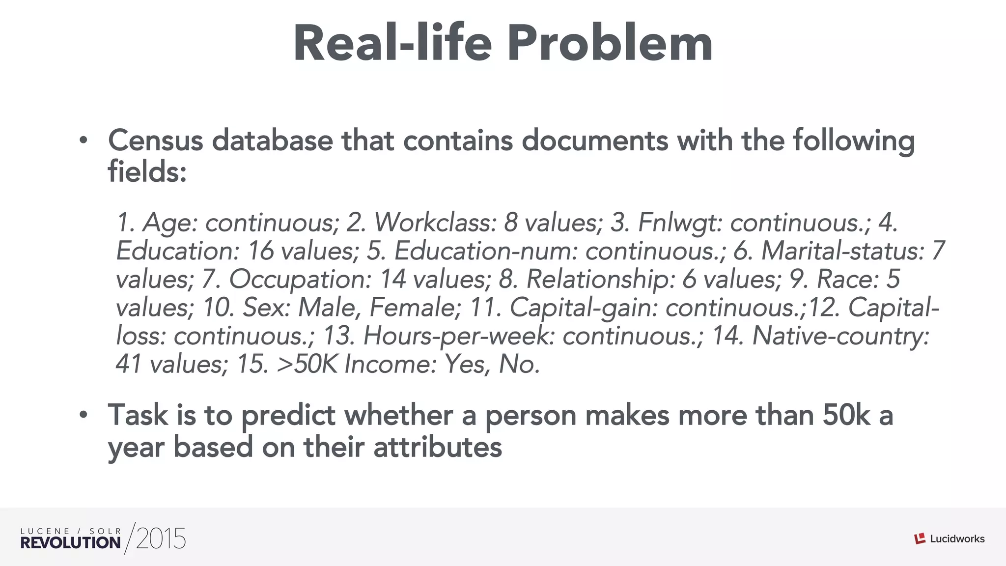 Real-life Problem
•  Census database that contains documents with the following
fields:
1. Age: continuous; 2. Workclass: 8 values; 3. Fnlwgt: continuous.; 4.
Education: 16 values; 5. Education-num: continuous.; 6. Marital-status: 7
values; 7. Occupation: 14 values; 8. Relationship: 6 values; 9. Race: 5
values; 10. Sex: Male, Female; 11. Capital-gain: continuous.;12. Capital-
loss: continuous.; 13. Hours-per-week: continuous.; 14. Native-country:
41 values; 15. >50K Income: Yes, No.
•  Task is to predict whether a person makes more than 50k a
year based on their attributes
 