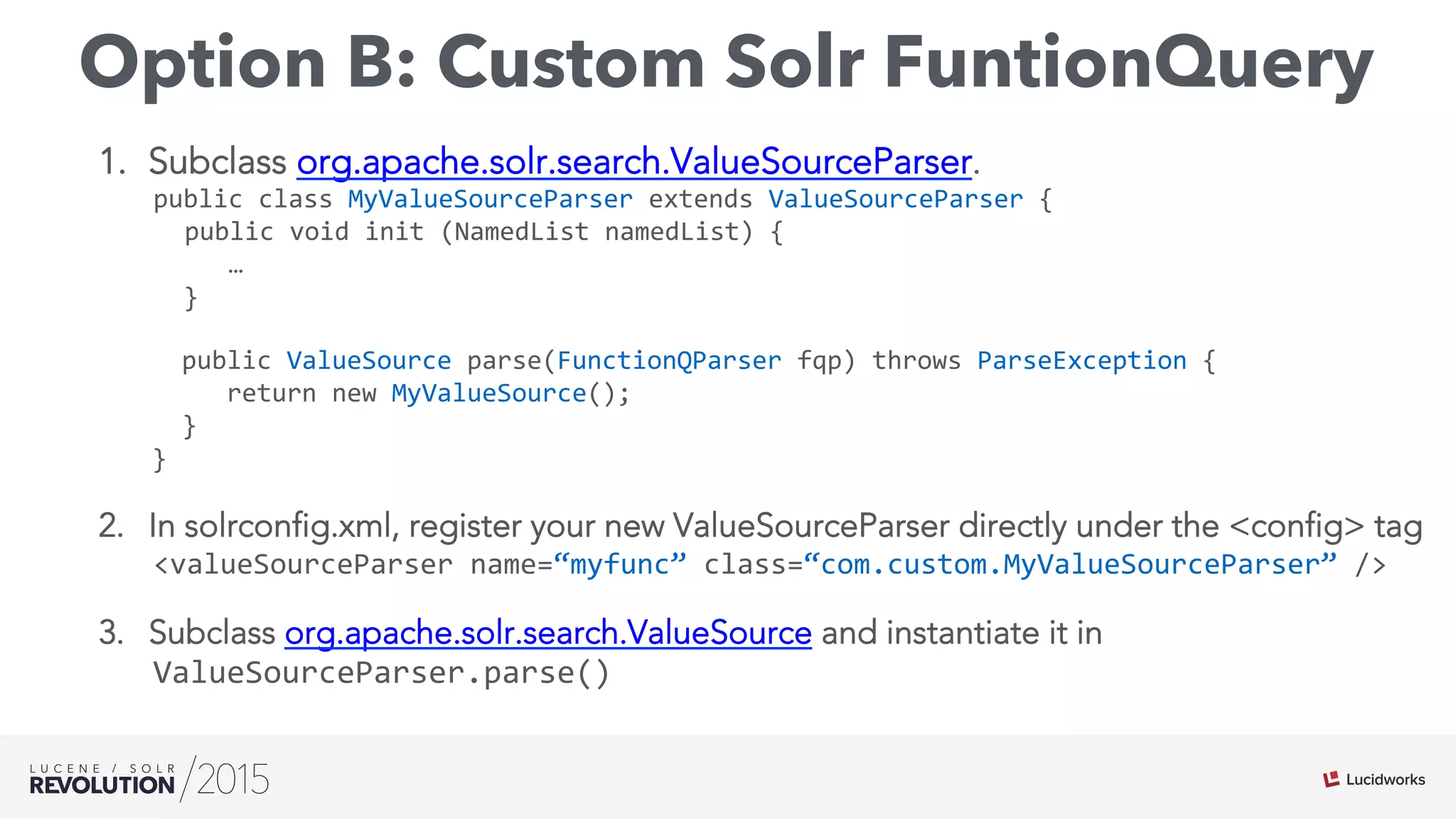 Option B: Custom Solr FuntionQuery
1.  Subclass org.apache.solr.search.ValueSourceParser.
public	
  class	
  MyValueSourceParser	
  extends	
  ValueSourceParser	
  {	
  
	
  public	
  void	
  init	
  (NamedList	
  namedList)	
  {	
  
	
  	
  	
  	
  	
  …	
  
	
  	
  }	
  
	
  	
  public	
  ValueSource	
  parse(FunctionQParser	
  fqp)	
  throws	
  ParseException	
  {	
  
	
  	
  	
  	
  	
  return	
  new	
  MyValueSource();	
  
	
  	
  }	
  
}
2.  In solrconfig.xml, register your new ValueSourceParser directly under the <config> tag
<valueSourceParser	
  name=“myfunc”	
  class=“com.custom.MyValueSourceParser”	
  />	
  
3.  Subclass org.apache.solr.search.ValueSource and instantiate it in
ValueSourceParser.parse()
 