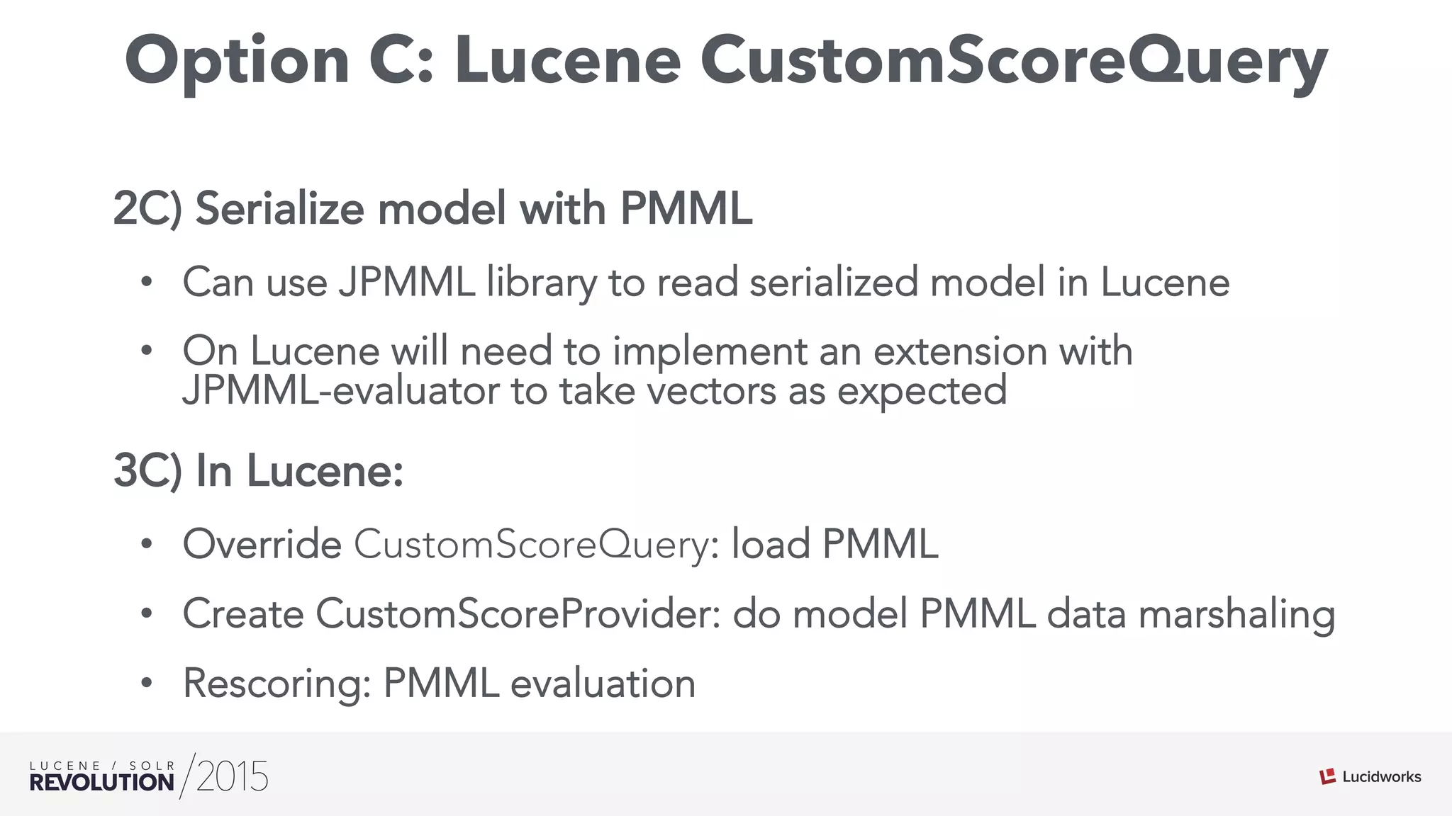 Option C: Lucene CustomScoreQuery
2C) Serialize model with PMML
•  Can use JPMML library to read serialized model in Lucene
•  On Lucene will need to implement an extension with
JPMML-evaluator to take vectors as expected
3C) In Lucene:
•  Override CustomScoreQuery: load PMML
•  Create CustomScoreProvider: do model PMML data marshaling
•  Rescoring: PMML evaluation
 