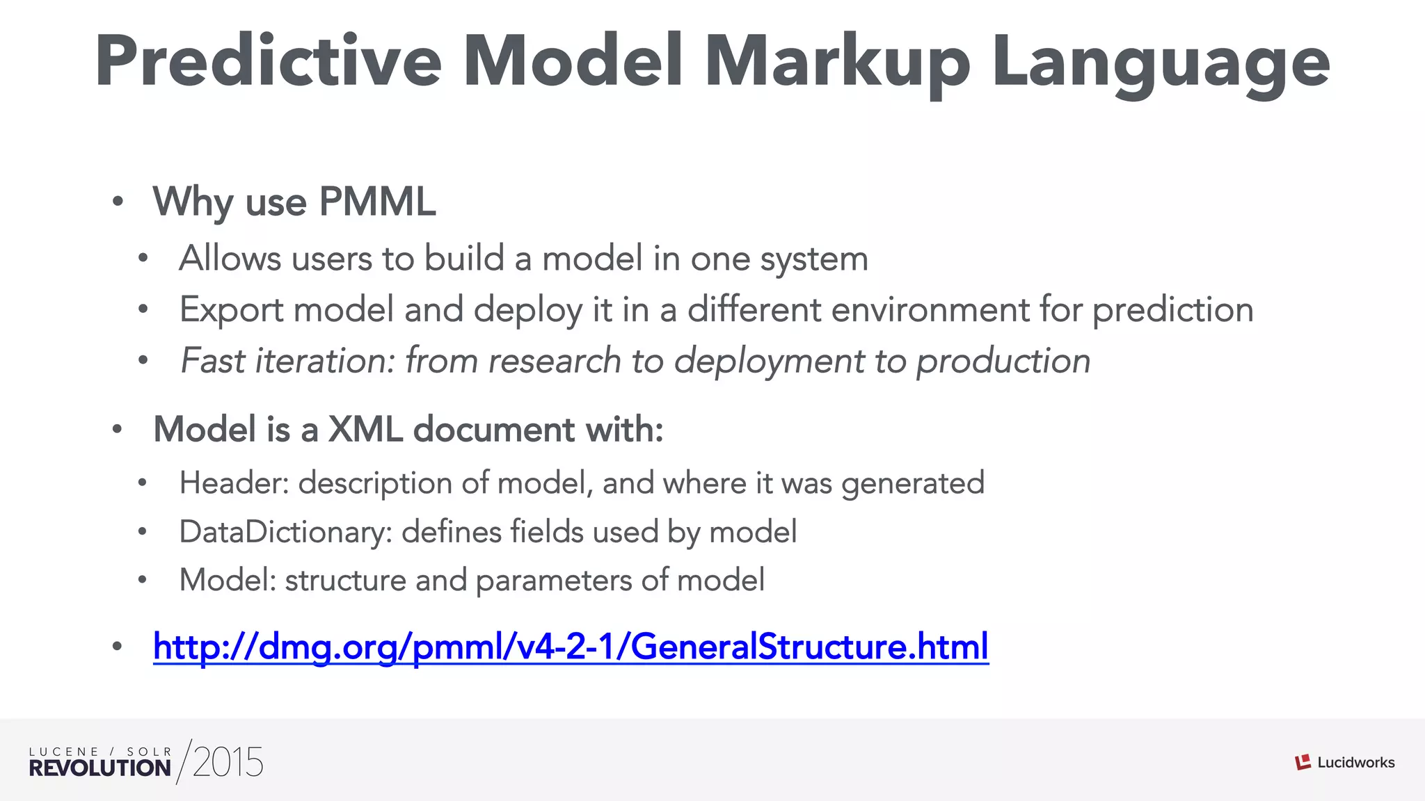 Predictive Model Markup Language
•  Why use PMML
•  Allows users to build a model in one system
•  Export model and deploy it in a different environment for prediction
•  Fast iteration: from research to deployment to production
•  Model is a XML document with:
•  Header: description of model, and where it was generated
•  DataDictionary: defines fields used by model
•  Model: structure and parameters of model
•  http://dmg.org/pmml/v4-2-1/GeneralStructure.html
 