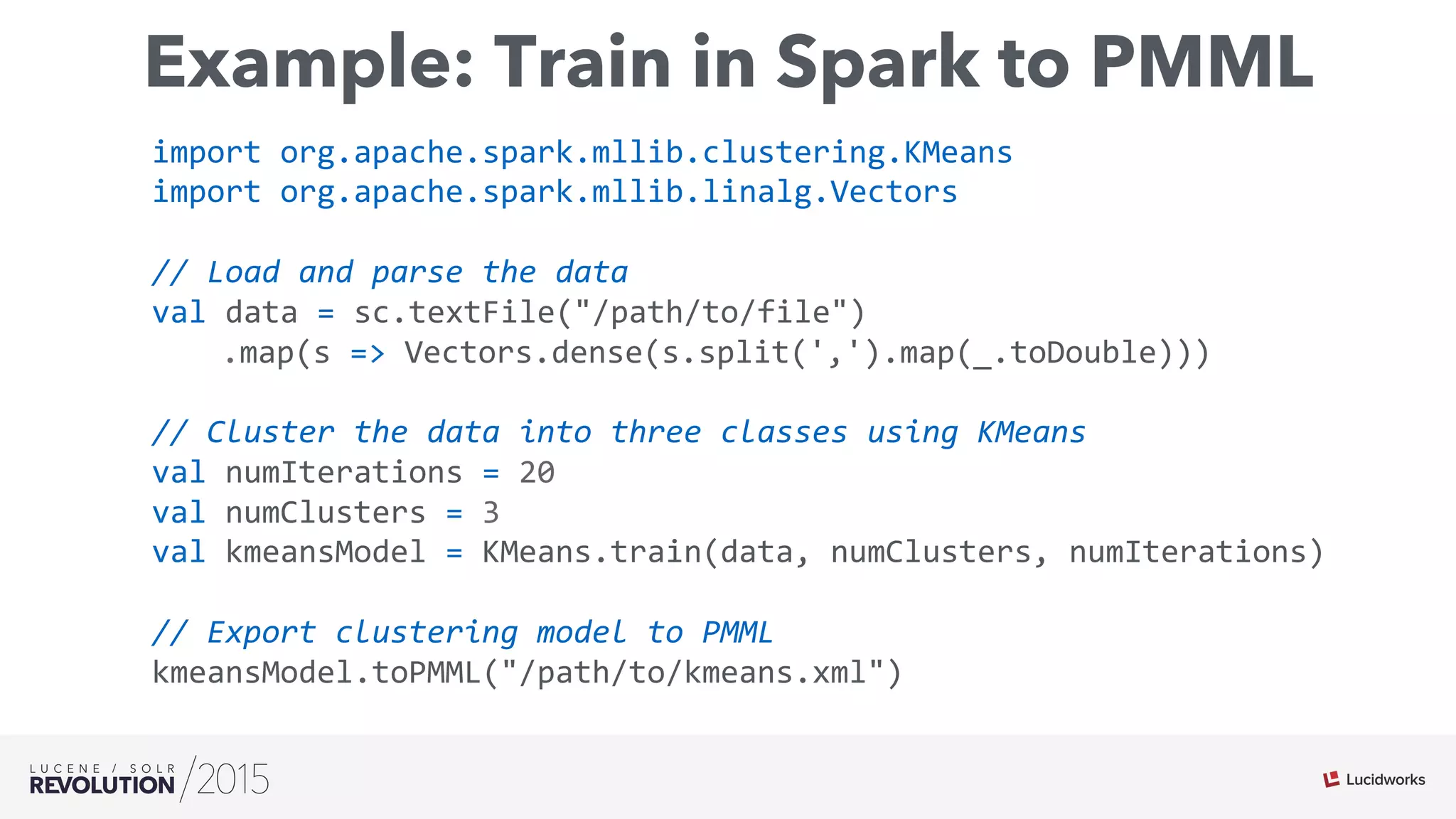 Example: Train in Spark to PMML
import	
  org.apache.spark.mllib.clustering.KMeans	
  	
  
import	
  org.apache.spark.mllib.linalg.Vectors	
  	
  	
  
	
  
//	
  Load	
  and	
  parse	
  the	
  data	
  	
  
val	
  data	
  =	
  sc.textFile("/path/to/file")	
  	
  	
  	
  
	
   	
  .map(s	
  =>	
  Vectors.dense(s.split(',').map(_.toDouble)))	
  	
  	
  
	
  	
  
//	
  Cluster	
  the	
  data	
  into	
  three	
  classes	
  using	
  KMeans	
  	
  
val	
  numIterations	
  =	
  20	
  	
  
val	
  numClusters	
  =	
  3	
  	
  
val	
  kmeansModel	
  =	
  KMeans.train(data,	
  numClusters,	
  numIterations)	
  	
  	
  
	
  	
  
//	
  Export	
  clustering	
  model	
  to	
  PMML	
  	
  
kmeansModel.toPMML("/path/to/kmeans.xml")	
  
 
