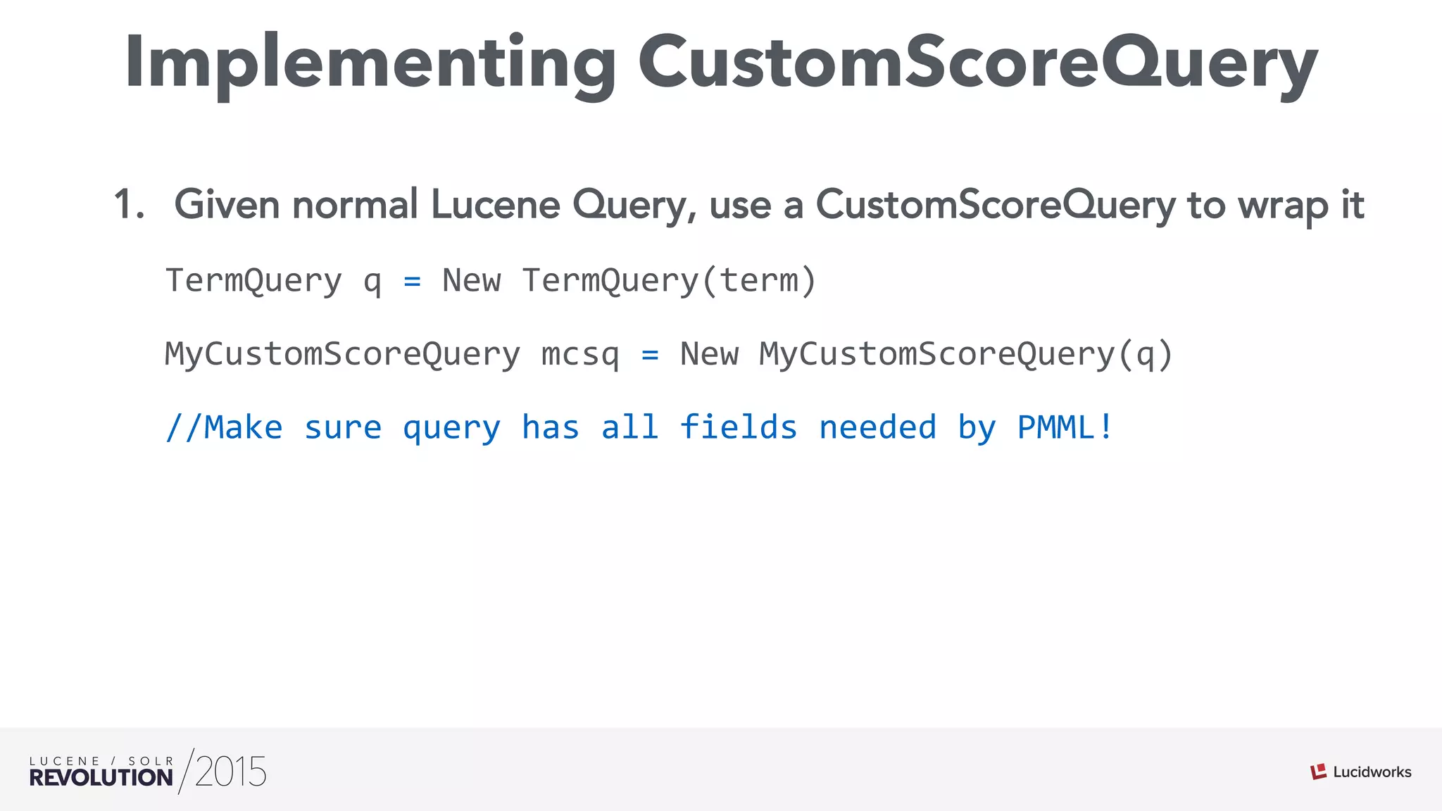 Implementing CustomScoreQuery
1.  Given normal Lucene Query, use a CustomScoreQuery to wrap it
TermQuery	
  q	
  =	
  New	
  TermQuery(term)	
  
MyCustomScoreQuery	
  mcsq	
  =	
  New	
  MyCustomScoreQuery(q)	
  
//Make	
  sure	
  query	
  has	
  all	
  fields	
  needed	
  by	
  PMML!
 