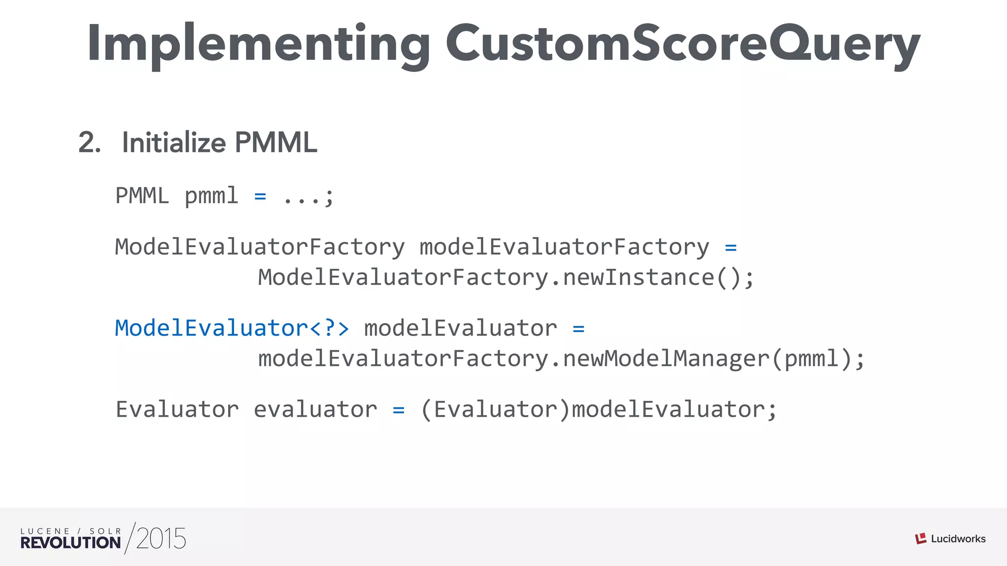 Implementing CustomScoreQuery
2.  Initialize PMML
PMML	
  pmml	
  =	
  ...;	
  
ModelEvaluatorFactory	
  modelEvaluatorFactory	
  =	
  	
  
	
   	
   	
   	
   	
  ModelEvaluatorFactory.newInstance();	
  
ModelEvaluator<?>	
  modelEvaluator	
  =	
  	
  
	
   	
   	
   	
   	
  modelEvaluatorFactory.newModelManager(pmml);	
  
Evaluator	
  evaluator	
  =	
  (Evaluator)modelEvaluator;	
  
	
   	
  	
  
 
