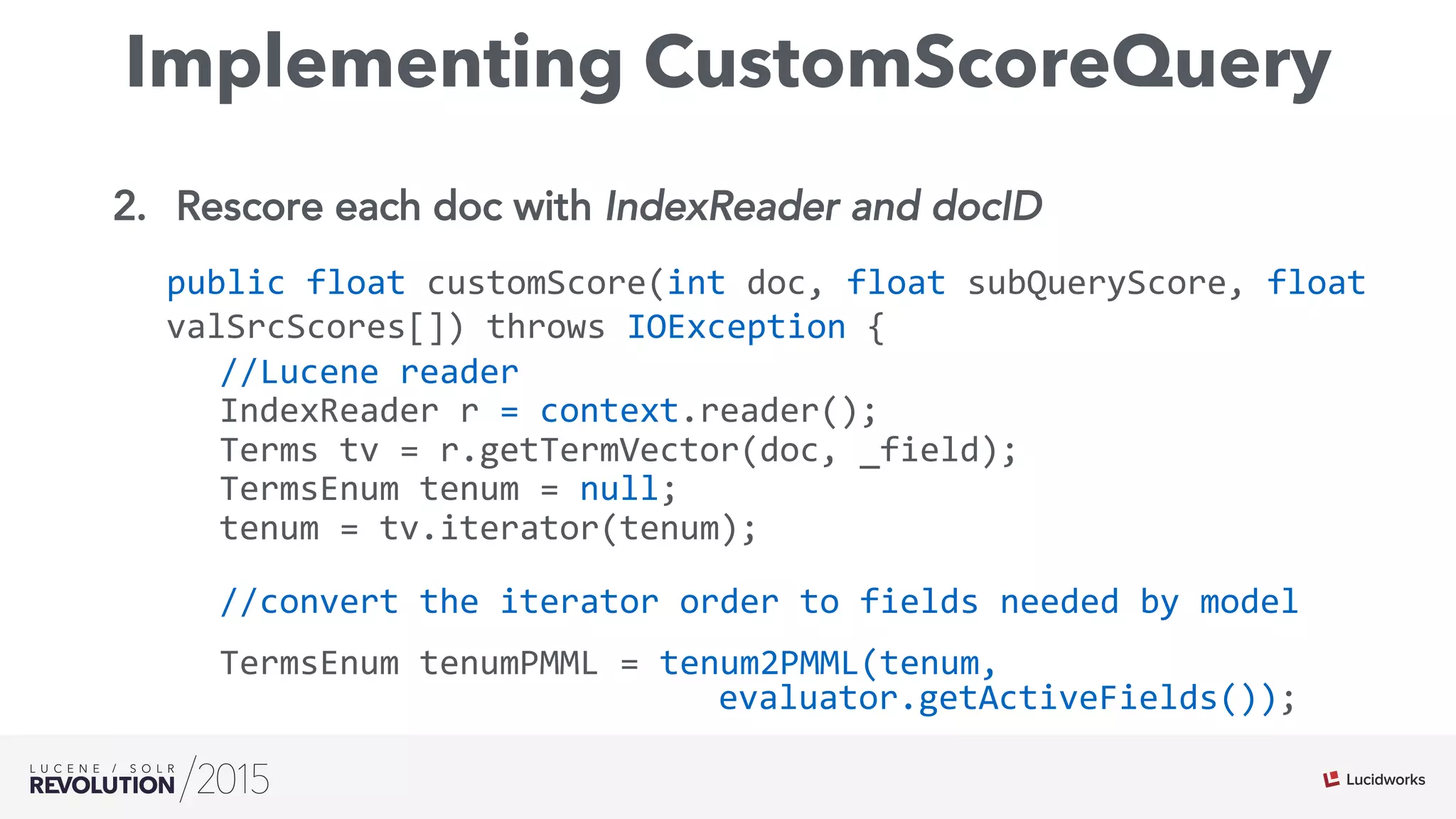 Implementing CustomScoreQuery
2.  Rescore each doc with IndexReader and docID
public	
  float	
  customScore(int	
  doc,	
  float	
  subQueryScore,	
  float	
  
valSrcScores[])	
  throws	
  IOException	
  {	
  
//Lucene	
  reader	
  
IndexReader	
  r	
  =	
  context.reader();	
  
Terms	
  tv	
  =	
  r.getTermVector(doc,	
  _field);	
  
TermsEnum	
  tenum	
  =	
  null;	
  
tenum	
  =	
  tv.iterator(tenum);	
  	
  	
  	
  	
  
//convert	
  the	
  iterator	
  order	
  to	
  fields	
  needed	
  by	
  model	
  
TermsEnum	
  tenumPMML	
  =	
  tenum2PMML(tenum,	
  
	
   	
   	
   	
   	
   	
   	
   	
   	
   	
   	
  evaluator.getActiveFields());	
  
	
   	
  	
  
 