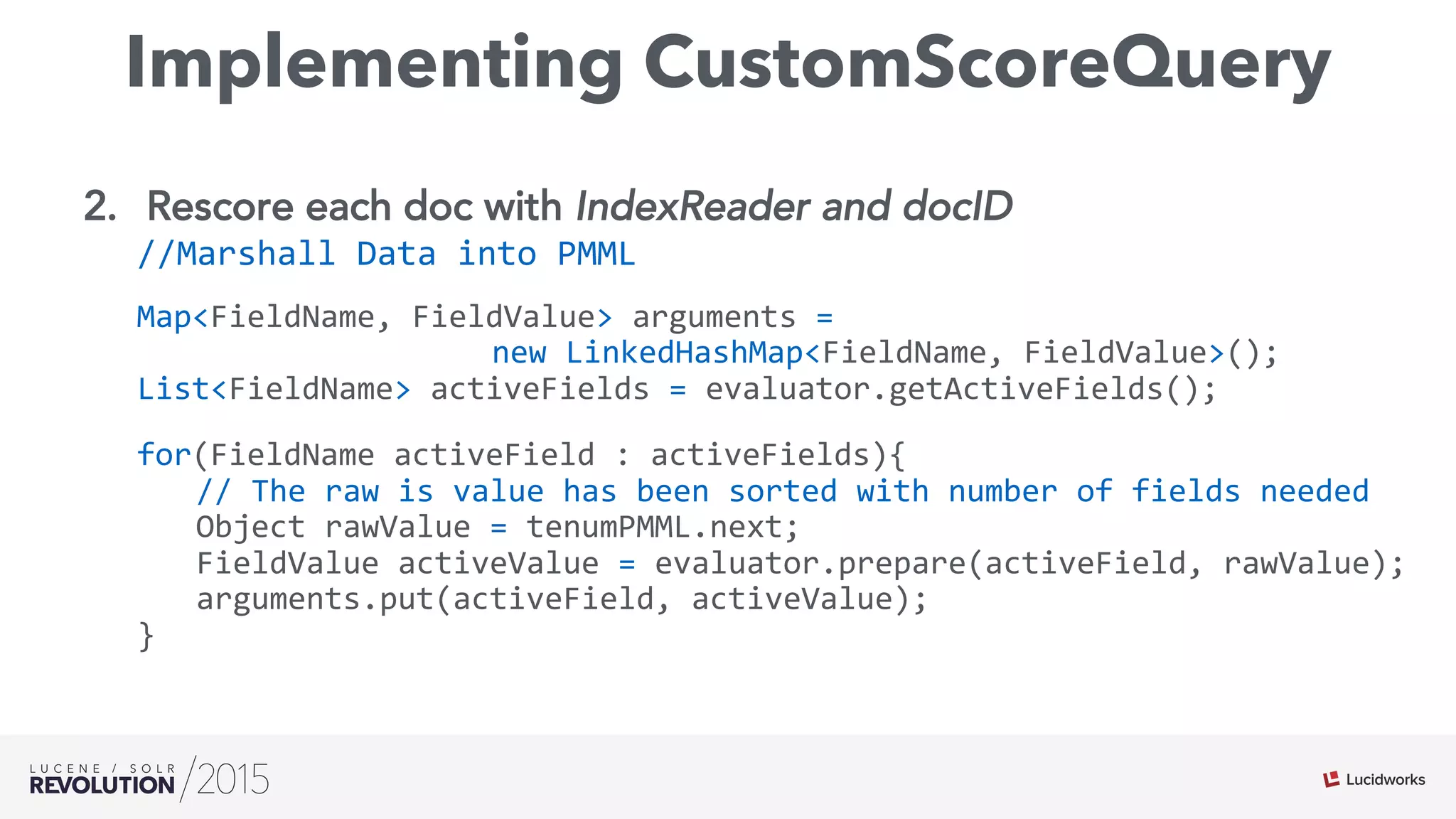 Implementing CustomScoreQuery
2.  Rescore each doc with IndexReader and docID
//Marshall	
  Data	
  into	
  PMML	
  
Map<FieldName,	
  FieldValue>	
  arguments	
  =	
  	
  
	
   	
   	
   	
   	
   	
   	
   	
  new	
  LinkedHashMap<FieldName,	
  FieldValue>();	
  
List<FieldName>	
  activeFields	
  =	
  evaluator.getActiveFields();	
  
for(FieldName	
  activeField	
  :	
  activeFields){	
  
	
   	
  //	
  The	
  raw	
  is	
  value	
  has	
  been	
  sorted	
  with	
  number	
  of	
  fields	
  needed	
  
	
   	
  Object	
  rawValue	
  =	
  tenumPMML.next;	
  
	
   	
  FieldValue	
  activeValue	
  =	
  evaluator.prepare(activeField,	
  rawValue);	
  
	
   	
  arguments.put(activeField,	
  activeValue);	
  
}	
  
	
  
	
  	
  
 