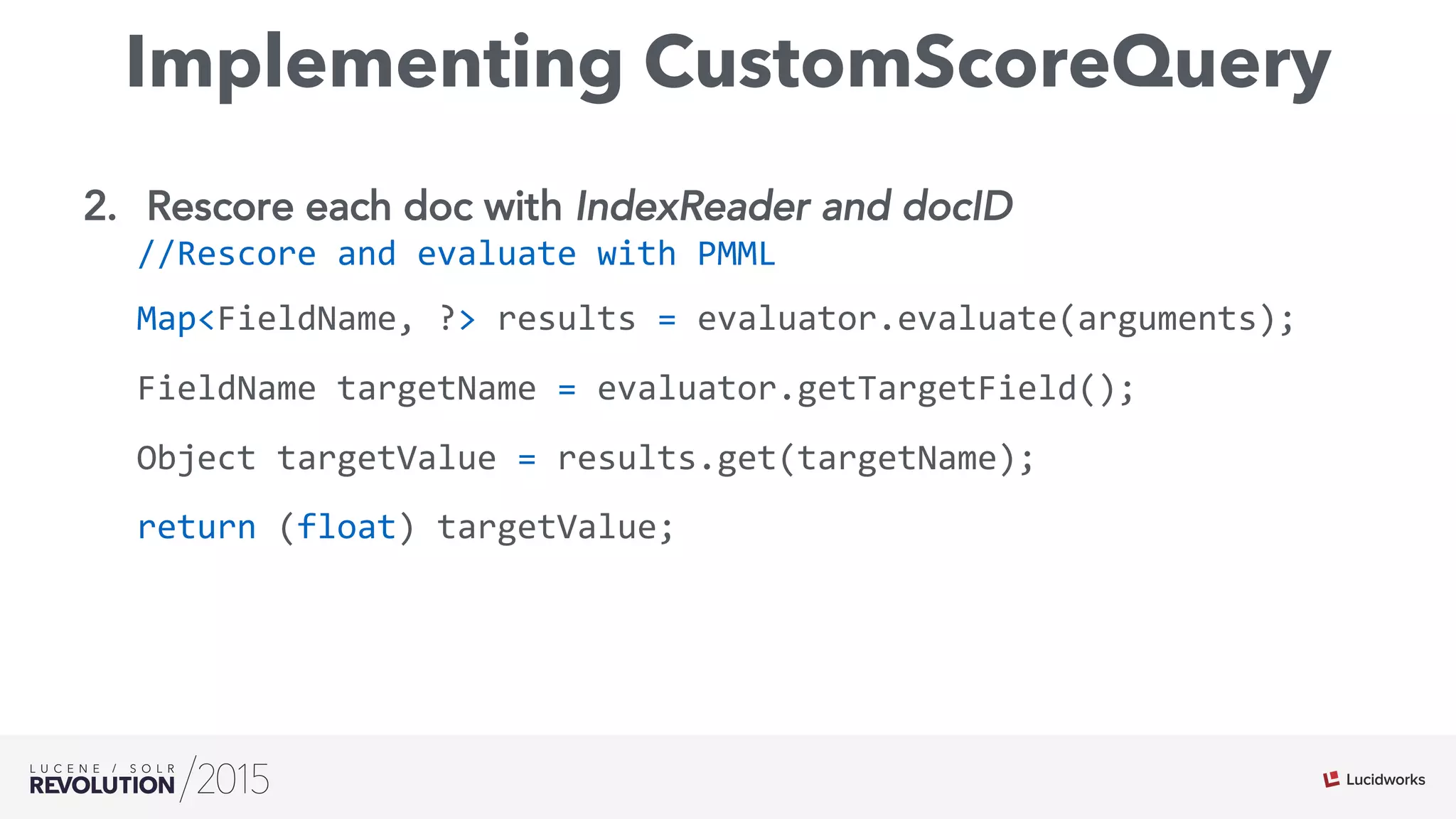 Implementing CustomScoreQuery
2.  Rescore each doc with IndexReader and docID
//Rescore	
  and	
  evaluate	
  with	
  PMML	
  
Map<FieldName,	
  ?>	
  results	
  =	
  evaluator.evaluate(arguments);	
  
FieldName	
  targetName	
  =	
  evaluator.getTargetField();	
  
Object	
  targetValue	
  =	
  results.get(targetName);	
  
return	
  (float)	
  targetValue;	
  
	
  	
  
 