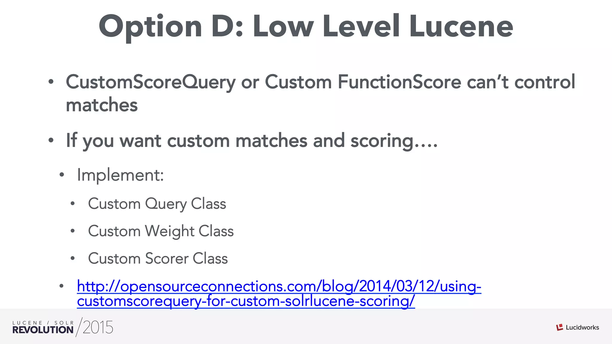 Option D: Low Level Lucene
•  CustomScoreQuery or Custom FunctionScore can’t control
matches
•  If you want custom matches and scoring….
•  Implement:
•  Custom Query Class
•  Custom Weight Class
•  Custom Scorer Class
•  http://opensourceconnections.com/blog/2014/03/12/using-
customscorequery-for-custom-solrlucene-scoring/
 