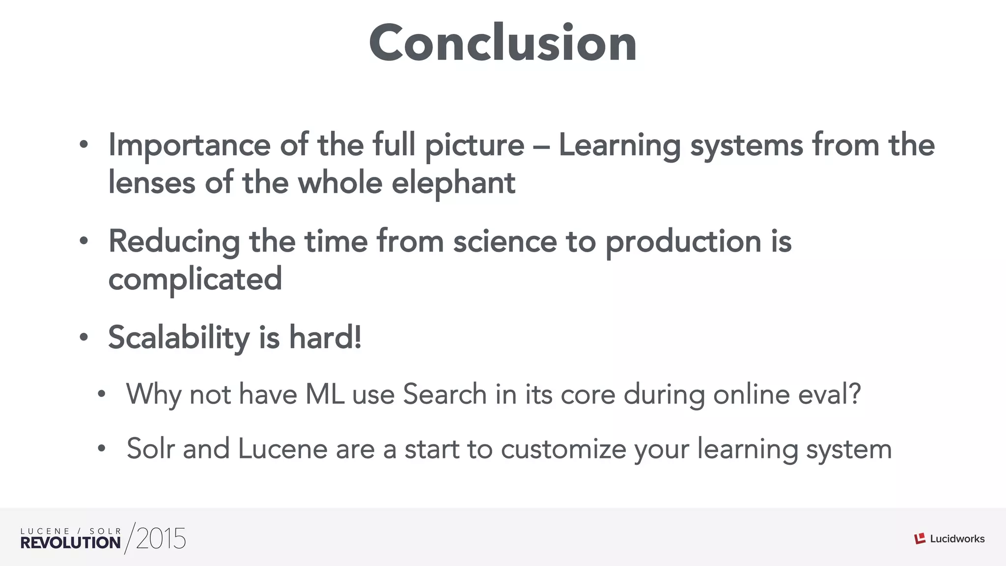 Conclusion
•  Importance of the full picture – Learning systems from the
lenses of the whole elephant
•  Reducing the time from science to production is
complicated
•  Scalability is hard!
•  Why not have ML use Search in its core during online eval?
•  Solr and Lucene are a start to customize your learning system
 
