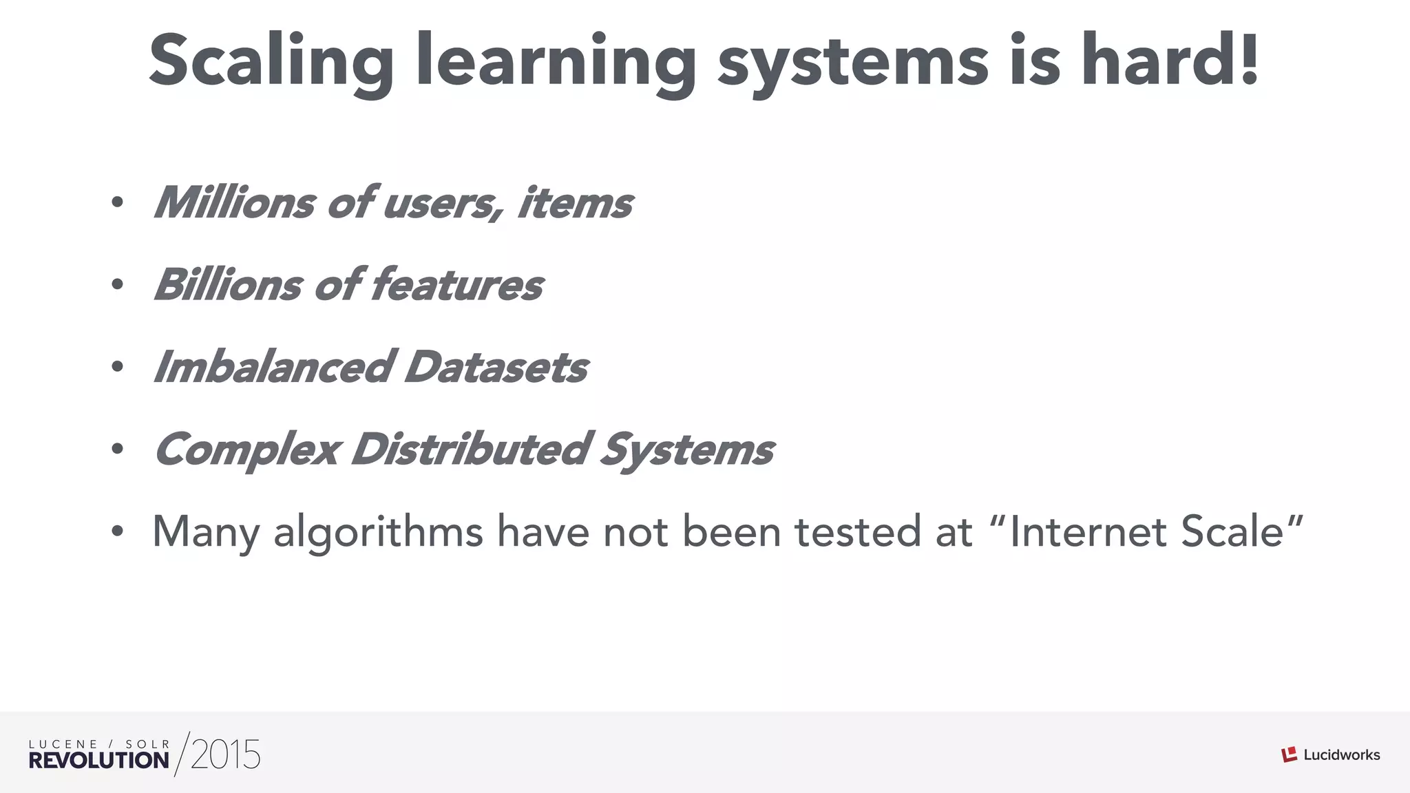 Scaling learning systems is hard!
•  Millions of users, items
•  Billions of features
•  Imbalanced Datasets
•  Complex Distributed Systems
•  Many algorithms have not been tested at “Internet Scale”
 