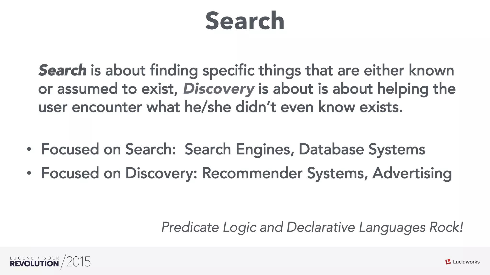Search
Search is about finding specific things that are either known
or assumed to exist, Discovery is about is about helping the
user encounter what he/she didn’t even know exists.
•  Focused on Search: Search Engines, Database Systems
•  Focused on Discovery: Recommender Systems, Advertising
Predicate Logic and Declarative Languages Rock!
 
