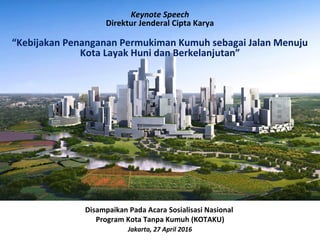 Keynote Speech
Direktur Jenderal Cipta Karya
“Kebijakan Penanganan Permukiman Kumuh sebagai Jalan Menuju
Kota Layak Huni dan Berkelanjutan”
Disampaikan Pada Acara Sosialisasi Nasional
Program Kota Tanpa Kumuh (KOTAKU)
Jakarta, 27 April 2016
 