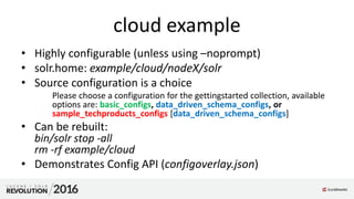 cloud example
• Highly configurable (unless using –noprompt)
• solr.home: example/cloud/nodeX/solr
• Source configuration is a choice
Please choose a configuration for the gettingstarted collection, available
options are: basic_configs, data_driven_schema_configs, or
sample_techproducts_configs [data_driven_schema_configs]
• Can be rebuilt:
bin/solr stop -all
rm -rf example/cloud
• Demonstrates Config API (configoverlay.json)
 