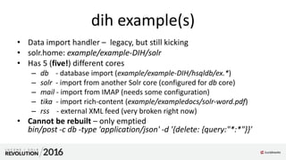 dih example(s)
• Data import handler – legacy, but still kicking
• solr.home: example/example-DIH/solr
• Has 5 (five!) different cores
– db - database import (example/example-DIH/hsqldb/ex.*)
– solr - import from another Solr core (configured for db core)
– mail - import from IMAP (needs some configuration)
– tika - import rich-content (example/exampledocs/solr-word.pdf)
– rss - external XML feed (very broken right now)
• Cannot be rebuilt – only emptied
bin/post -c db -type 'application/json' -d '{delete: {query:"*:*"}}'
 