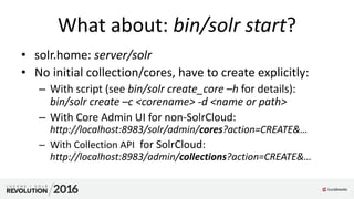 What about: bin/solr start?
• solr.home: server/solr
• No initial collection/cores, have to create explicitly:
– With script (see bin/solr create_core –h for details):
bin/solr create –c <corename> -d <name or path>
– With Core Admin UI for non-SolrCloud:
http://localhost:8983/solr/admin/cores?action=CREATE&…
– With Collection API for SolrCloud:
http://localhost:8983/admin/collections?action=CREATE&…
 