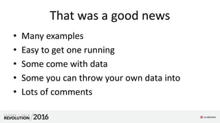 That was a good news
• Many examples
• Easy to get one running
• Some come with data
• Some you can throw your own data into
• Lots of comments
 