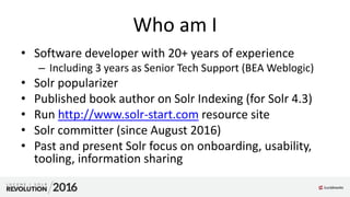 Who am I
• Software developer with 20+ years of experience
– Including 3 years as Senior Tech Support (BEA Weblogic)
• Solr popularizer
• Published book author on Solr Indexing (for Solr 4.3)
• Run http://www.solr-start.com resource site
• Solr committer (since August 2016)
• Past and present Solr focus on onboarding, usability,
tooling, information sharing
 