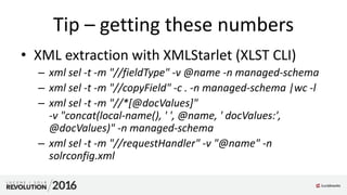 Tip – getting these numbers
• XML extraction with XMLStarlet (XLST CLI)
– xml sel -t -m "//fieldType" -v @name -n managed-schema
– xml sel -t -m "//copyField" -c . -n managed-schema |wc -l
– xml sel -t -m "//*[@docValues]"
-v "concat(local-name(), ' ', @name, ' docValues:',
@docValues)" -n managed-schema
– xml sel -t -m "//requestHandler" -v "@name" -n
solrconfig.xml
 