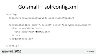 Go small – solrconfig.xml
<config>
<luceneMatchVersion>6.2.0</luceneMatchVersion>
<requestHandler name="/select” class="solr.SearchHandler”>
<lst name="defaults">
<str name="df">text</str>
</lst>
</requestHandler>
</config>
 
