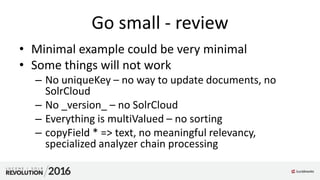 Go small - review
• Minimal example could be very minimal
• Some things will not work
– No uniqueKey – no way to update documents, no
SolrCloud
– No _version_ – no SolrCloud
– Everything is multiValued – no sorting
– copyField * => text, no meaningful relevancy,
specialized analyzer chain processing
 