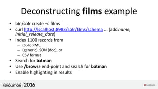 Deconstructing films example
• bin/solr create –c films
• curl http://localhost:8983/solr/films/schema ... (add name,
initial_release_date)
• Index 1100 records from
– (Solr) XML,
– (generic) JSON (doc), or
– CSV format
• Search for batman
• Use /browse end-point and search for batman
• Enable highlighting in results
 