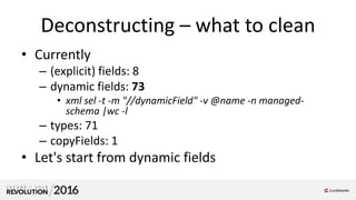 Deconstructing – what to clean
• Currently
– (explicit) fields: 8
– dynamic fields: 73
• xml sel -t -m "//dynamicField" -v @name -n managed-
schema |wc -l
– types: 71
– copyFields: 1
• Let's start from dynamic fields
 