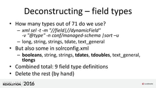 Deconstructing – field types
• How many types out of 71 do we use?
– xml sel -t -m "//field|//dynamicField"
-v "@type" -n conf/managed-schema |sort –u
– long, string, strings, tdate, text_general
• But also some in solrconfig.xml
– booleans, string, strings, tdates, tdoubles, text_general,
tlongs
• Combined total: 9 field type definitions
• Delete the rest (by hand)
 