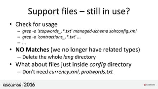 Support files – still in use?
• Check for usage
– grep -o 'stopwords_.*.txt' managed-schema solrconfig.xml
– grep -o 'contractions_.*.txt' ...
– ...
• NO Matches (we no longer have related types)
– Delete the whole lang directory
• What about files just inside config directory
– Don't need currency.xml, protwords.txt
 