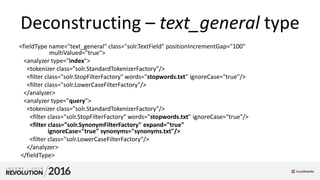 Deconstructing – text_general type
<fieldType name="text_general" class="solr.TextField" positionIncrementGap="100"
multiValued="true">
<analyzer type="index">
<tokenizer class="solr.StandardTokenizerFactory"/>
<filter class="solr.StopFilterFactory" words="stopwords.txt" ignoreCase="true"/>
<filter class="solr.LowerCaseFilterFactory"/>
</analyzer>
<analyzer type="query">
<tokenizer class="solr.StandardTokenizerFactory"/>
<filter class="solr.StopFilterFactory" words="stopwords.txt" ignoreCase="true"/>
<filter class="solr.SynonymFilterFactory" expand="true"
ignoreCase="true" synonyms="synonyms.txt"/>
<filter class="solr.LowerCaseFilterFactory"/>
</analyzer>
</fieldType>
 