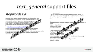 text_general support files
stopwords.txt
# Licensed to the Apache Software Foundation (ASF) under one or more
# contributor license agreements. See the NOTICE file distributed with
# this work for additional information regarding copyright ownership.
# The ASF licenses this file to You under the Apache License, Version 2.0
# (the "License"); you may not use this file except in compliance with
# the License. You may obtain a copy of the License at
#
# http://www.apache.org/licenses/LICENSE-2.0#
# Unless required by applicable law or agreed to in writing, software
# distributed under the License is distributed on an "AS IS" BASIS,
# WITHOUT WARRANTIES OR CONDITIONS OF ANY KIND, either express or implied.
# See the License for the specific language governing permissions and
# limitations under the License.
• synonyms.txt
# The ASF licenses this file to You under the Apache License, Version 2.0
# (the "License"); you may not use this file except in compliance with# the
License. You may obtain a copy of the License at#.
......
.#-----------------------------------------------------------------------
#some test synonym mappings unlikely to appear in real input textaaafoo =>
aaabar
bbbfoo => bbbfoo bbbbar
cccfoo => cccbar cccbaz
fooaaa,baraaa,bazaaa
# Some synonym groups specific to this example
GB,gib,gigabyte,gigabytes
MB,mib,megabyte,megabytes
Television, Televisions, TV, TVs
#notice we use "gib" instead of "GiB" so any WordDelimiterFilter coming
#after us won't split it into two words.
# Synonym mappings can be used for spelling correction
toopixima => pixma
 