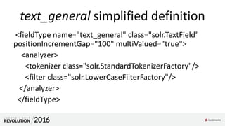text_general simplified definition
<fieldType name="text_general" class="solr.TextField"
positionIncrementGap="100" multiValued="true">
<analyzer>
<tokenizer class="solr.StandardTokenizerFactory"/>
<filter class="solr.LowerCaseFilterFactory"/>
</analyzer>
</fieldType>
 