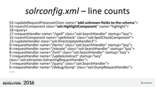 solrconfig.xml – line counts
55:<updateRequestProcessorChain name="add-unknown-fields-to-the-schema">
52:<searchComponent class="solr.HighlightComponent" name="highlight">
18:<query>
17:<requestHandler name="/spell" class="solr.SearchHandler" startup="lazy">
15:<searchComponent name="spellcheck" class="solr.SpellCheckComponent">
13:<updateHandler class="solr.DirectUpdateHandler2">
9:<requestHandler name="/terms" class="solr.SearchHandler" startup="lazy">
8:<requestHandler name="/elevate" class="solr.SearchHandler" startup="lazy">
8:<requestHandler name="/tvrh" class="solr.SearchHandler" startup="lazy">
7:<requestHandler name="/update/extract" startup="lazy"
class="solr.extraction.ExtractingRequestHandler">
7:<requestHandler name="/query" class="solr.SearchHandler">
6:<requestHandler name="/debug/dump" class="solr.DumpRequestHandler">
......
 