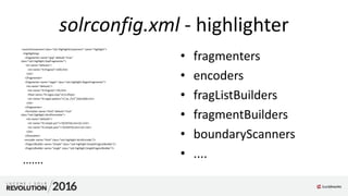 solrconfig.xml - highlighter
<searchComponent class="solr.HighlightComponent" name="highlight">
<highlighting>
<fragmenter name="gap" default="true"
class="solr.highlight.GapFragmenter">
<lst name="defaults">
<int name="hl.fragsize">100</int>
</lst>
</fragmenter>
<fragmenter name="regex" class="solr.highlight.RegexFragmenter">
<lst name="defaults">
<int name="hl.fragsize">70</int>
<float name="hl.regex.slop">0.5</float>
<str name="hl.regex.pattern">[-w ,/n"']{20,200}</str>
</lst>
</fragmenter>
<formatter name="html" default="true"
class="solr.highlight.HtmlFormatter">
<lst name="defaults">
<str name="hl.simple.pre"><![CDATA[<em>]]></str>
<str name="hl.simple.post"><![CDATA[</em>]]></str>
</lst>
</formatter>
<encoder name="html" class="solr.highlight.HtmlEncoder"/>
<fragListBuilder name="simple" class="solr.highlight.SimpleFragListBuilder"/>
<fragListBuilder name="single" class="solr.highlight.SingleFragListBuilder"/>
.......
• fragmenters
• encoders
• fragListBuilders
• fragmentBuilders
• boundaryScanners
• ....
 