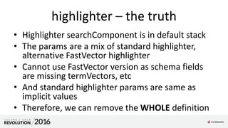 highlighter – the truth
• Highlighter searchComponent is in default stack
• The params are a mix of standard highlighter,
alternative FastVector highlighter
• Cannot use FastVector version as schema fields
are missing termVectors, etc
• And standard highlighter params are same as
implicit values
• Therefore, we can remove the WHOLE definition
 