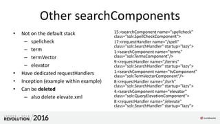 Other searchComponents
• Not on the default stack
– spellcheck
– term
– termVector
– elevator
• Have dedicated requestHandlers
• Inception (example within example)
• Can be deleted
– also delete elevate.xml
15:<searchComponent name="spellcheck"
class="solr.SpellCheckComponent">
17:<requestHandler name="/spell"
class="solr.SearchHandler" startup="lazy">
1:<searchComponent name="terms"
class="solr.TermsComponent"/>
9:<requestHandler name="/terms"
class="solr.SearchHandler" startup="lazy">
1:<searchComponent name="tvComponent"
class="solr.TermVectorComponent"/>
8:<requestHandler name="/tvrh"
class="solr.SearchHandler" startup="lazy">
4:<searchComponent name="elevator"
class="solr.QueryElevationComponent">
8:<requestHandler name="/elevate"
class="solr.SearchHandler" startup="lazy">
 