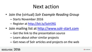 Next action
• Join the (virtual) Solr Example Reading Group
– Starts November 2016
– Register at http://bit.ly/SolrERG
• Join mailing list at http://www.solr-start.com
– Get the link to the presentation source
– Learn about other similar projects
– Get news of Solr articles and projects on the web
 