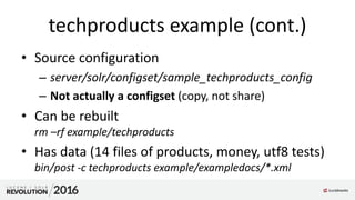 techproducts example (cont.)
• Source configuration
– server/solr/configset/sample_techproducts_config
– Not actually a configset (copy, not share)
• Can be rebuilt
rm –rf example/techproducts
• Has data (14 files of products, money, utf8 tests)
bin/post -c techproducts example/exampledocs/*.xml
 
