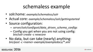 schemaless example
• solr.home: example/schemaless/solr
• Actual core: example/schemaless/solr/gettingstarted
• Source configuration:
– server/solr/configset/data_driven_schema_configs
– Config you get when you are not using config:
bin/solr create -c newcore
• No data, but can take (nearly) anything:
bin/post -c <name> example/exampledocs/*.xml
 
