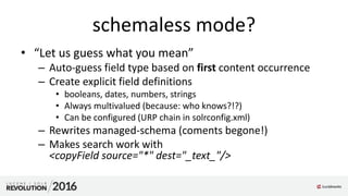 schemaless mode?
• “Let us guess what you mean”
– Auto-guess field type based on first content occurrence
– Create explicit field definitions
• booleans, dates, numbers, strings
• Always multivalued (because: who knows?!?)
• Can be configured (URP chain in solrconfig.xml)
– Rewrites managed-schema (coments begone!)
– Makes search work with
<copyField source="*" dest="_text_"/>
 