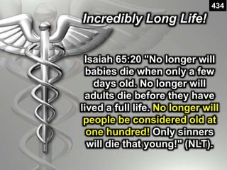 Incredibly Long Life!
434
Isaiah 65:20 "No longer will
babies die when only a few
days old. No longer will
adults die before they have
lived a full life. No longer will
people be considered old at
one hundred! Only sinners
will die that young!" (NLT).
 