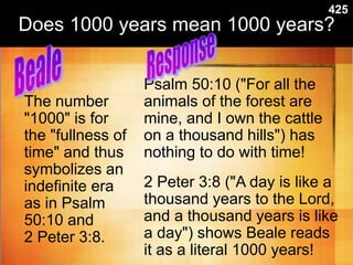 Does 1000 years mean 1000 years?
The number
"1000" is for
the "fullness of
time" and thus
symbolizes an
indefinite era
as in Psalm
50:10 and
2 Peter 3:8.
Psalm 50:10 ("For all the
animals of the forest are
mine, and I own the cattle
on a thousand hills") has
nothing to do with time!
2 Peter 3:8 ("A day is like a
thousand years to the Lord,
and a thousand years is like
a day") shows Beale reads
it as a literal 1000 years!
425
 