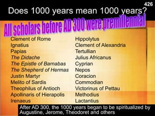 Does 1000 years mean 1000 years?
Clement of Rome
Ignatius
Papias
The Didache
The Epistle of Barnabas
The Shepherd of Hermas
Justin Martyr
Melito of Sardis
Theophilus of Antioch
Apollinaris of Hierapolis
Irenaeus
Hippolytus
Clement of Alexandria
Tertullian
Julius Africanus
Cyprian
Nepos
Coracion
Commodian
Victorinus of Pettau
Methodius
Lactantius
After AD 300, the 1000 years began to be spiritualized by
Augustine, Jerome, Theodoret and others
426
 