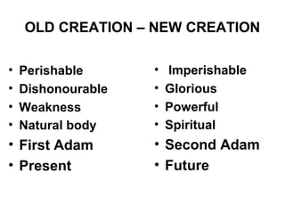 OLD CREATION – NEW CREATION

•   Perishable      •   Imperishable
•   Dishonourable   •   Glorious
•   Weakness        •   Powerful
•   Natural body    •   Spiritual
• First Adam        • Second Adam
• Present           • Future
 