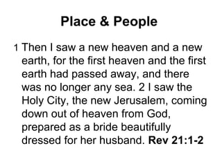 Place & People
1 Then I saw a new heaven and a new
 earth, for the first heaven and the first
 earth had passed away, and there
 was no longer any sea. 2 I saw the
 Holy City, the new Jerusalem, coming
 down out of heaven from God,
 prepared as a bride beautifully
 dressed for her husband. Rev 21:1-2
 