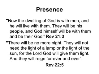 Presence
"Now the dwelling of God is with men, and
  he will live with them. They will be his
  people, and God himself will be with them
  and be their God” Rev 21:3
”There will be no more night. They will not
  need the light of a lamp or the light of the
  sun, for the Lord God will give them light.
  And they will reign for ever and ever”.
                       Rev 22:5
 