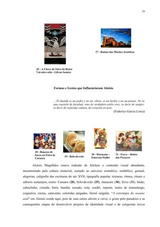 29




                                                           27 - Ruínas das Missões Jesuíticas




          26 - A Chave de Ouro do Reino
          Vai-não-volta - Gilvan Samico




                        Formas e Gestos que Influenciaram Aloisio


                        ... El duende es un poder y no un obrar, es un luchar y no un pensar. No es
                        una cuestión de facultad, sino de verdadero estilo vivo; es decir de sangre;
                        es decir de viejísima cultura, de creación en acto.
                                                                          (Federico García Lorca)




         28 - Bonecas de
         barro na Feira de                             30 - Maracatu –      31 - Frevo – Heitor
                                 29 - Bolo-de-rolo     Emerson Fialho       dos Prazeres
         Caruaru

       Aloisio Magalhães estava rodeado de folclore e conteúdo visual abundante,
incrementado pela cultura imaterial, somado ao universo cromático, simbólico, gestual,
alegorias, caligrafia das escrituras do séc XVII, tipografia popular, texturas, ritmos, rituais e
sabores sertanejos, como: Caruaru (28), bolo-de-rolo (29), maracatu (30), frevo (31), baião,
caboclinho, ciranda, forró, bumbá, xaxado, xote, cordel, repente, teatro de mamulengo,
coqueiros, cáctus, catavento, coloridas jangadas, litoral singular. “A estratégia do oceano
azul” em Aloisio reside aqui, pois de suas raízes advém a verve, o gosto pelo paradoxo e as
consequentes etapas do desenvolver projetos de identidade visual e de conquistar novos
 