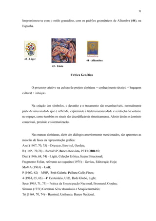 31


Impressionou-se com o estilo granadino, com os padrões geométricos de Alhambra (44), na
Espanha.




 42 - Léger
                                                    44 - Alhambra

                       43 - Lhote


                                         Crítica Genética



       O processo criativo na cultura de projeto aloisiana = conhecimento técnico + bagagem
cultural + intuição.



       Na criação dos símbolos, o desenho e o tratamento são reconhecíveis, normalmente
parte de uma unidade que é refletida, explorando a tridimensionalidade e a rotação do volume
no espaço, como também os sinais são decodificáveis sinteticamente. Alosio detém o domínio
conceitual, precisão e sistematização.



       Nas marcas aloisianas, além dos diálogos anteriormente mencionados, são aparentes as
mesclas de fases da representação gráfica:
Azul (1967, 70, 75) – Doçucar, Banrisul, Gerdau;
B (1965, 70,76) – Bienal SP, Banco Boavista, PETROBRAS;
Dual (1966, 68, 74) – Light, Coleção Erótica, Itaipu Binacional;
Fragmento Foliar, referente ao coqueiro (1975) – Gerdau, Editoração Hoje;
MoMA (1963) – UnB;
P (1960, 62) – MNP, Petit Galerie, Palheta Cafés Finos;
4 (1963, 65, 66) – 4º Centenário, UnB, Rede Globo, Light;
Seta (1965, 71, 75) – Prática da Emancipação Nacional, Brennand, Gerdau;
Sinuosa (1971) Cartemas Série Brasileira e Sesquicentenário;
Tri (1964, 70, 74) – Banrisul, Unibanco, Banco Nacional.
 
