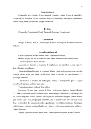 32


                                       Áreas de atuação
       Cenografia, artes visuais, design editorial, pesquisa, ensino, design de mobiliário,
design gráfico, design de valores (cédulas), design de embalagem, sinalização, museologia,
texture design, teoria e consultoria, design sustentável.



                                            Docência
       Cenografia, Comunicação Visual, Tipografia Criativa e Experimental.



                                         Conferências
       Design in Brazil, Arte e Comunicação, Centros de Pesquisa de Desenvolvimento
Cultural.


                                    Inovações e diferencial
       Compôs equipe de profissionais de idades e formações distintas.
       Ofertou estágios em seu escritório nos anos 60 e o disponibilizava aos estudantes.
        Constituiu portfolio de seu trabalho.
       Apresentava e defendia o programa de implantação da identidade visual, inclusive
com MIV, para seus clientes.
        Como as cédulas bancárias se prestam à difusão visual, aplicou neste espaço gráfico
texturas, efeito moiré para evitar falsificações, usou a inversão por espelhamento e a
psicologia da forma.
            Desenvolveu o modelo de embalagens brancas e transparentes para o açúcar
(benchmark) e criou o uniforme para garis.
       Tentou denominar a profissão de projética.
       Inventou o Cartema ou a Aventura da Linha - neologismo criado por Antonio Houaiss
(1915-99) e adicionado ao dicionário da língua portuguesa para identificar o trabalho gráfico
de Aloisio Magalhães usando a técnica de colagem de uma mesma imagem, cartões-postais,
que, fixados lado a lado, em posições diferentes, dão ao conjunto uma nova unidade visual,
face à continuidade das imagens montadas repetidamente em módulos simétricos. As imagens
multiplicadas a partir de postais utilizados em colagens exploram os princípios do múltiplo e
do espelhamento.
       Aplicou conhecimentos do design para a elaboração estratégica de projetos culturais.
 