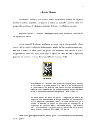 33


                                     A Estética Aloisiana



       Sincretismo – expressão que mostra a síntese de elementos díspares em função da
mistura de culturas diferentes. Diz respeito à reunião de elementos distintos numa nova
composição, constituída de referências originárias distintas e o resultado de sua fusão.



       A estética aloisiana é “Pau-brasil” com toques etnográficos, movimento e multiplicada
em hipóteses de enlaces.



        A Arte Armorial Brasileira é aquela que tem como característica principal a relação
entre o espírito mágico dos folhetos do Romanceiro popular do Nordeste (literatura de cordel
45), com a música de viola, rabeca ou pífano que acompanha suas canções e com a
xilogravura que ilustra suas capas, assim como o espírito e a forma das artes e espetáculos
populares em correlação com este Romanceiro (Ariano Suassuna, 1976).




                                          45 - Cordel


                        Aloisio Magalhães, o melhor e mais interessante designer gráfico brasileiro
                        de sua geração, foi exemplar no aspecto da valorização dos traços distintivos
                        da cultura de nosso país. Com um rigor absoluto, no plano do conceito e no
                        plano da forma, empregou em seu trabalho elementos colhidos nas várias
                        formas de manifestação da cultura brasileira (ESCOREL, 2004, p.20).


                        No Brasil, Aloisio deu noção de “gráfico” a amplitude que através dos
                        tempos lhe vem sendo atribuída. (...) Logo, ao manejo dos instrumentos e
                        técnicas com que se criam objetos visuais (e de outros sentidos) com que se
                        indicam, se simulam, se fingem, se simbolizam, se semiologizam, se
                        imaginizam, se logotipam noções, instituições, valores. Essa província
                        gráfica da personalidade dele não era o germe, que uma das outras faces do
                        seu ser: a pintura, lato sensu. (HOUAISS, 1982, sem p.)


       José Claudio, pintor pernambucano, lembra que a Aloisio interessava a cor em termos
de arte gráfica.
 